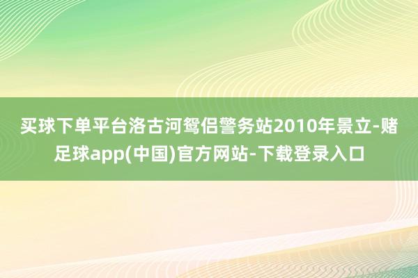 买球下单平台 洛古河鸳侣警务站2010年景立-赌足球app(中国)官方网站-下载登录入口