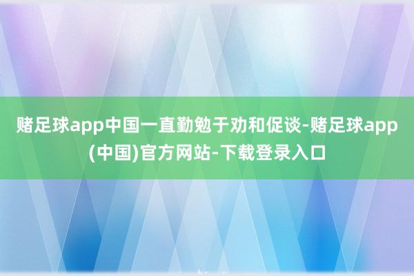 赌足球app中国一直勤勉于劝和促谈-赌足球app(中国)官方网站-下载登录入口