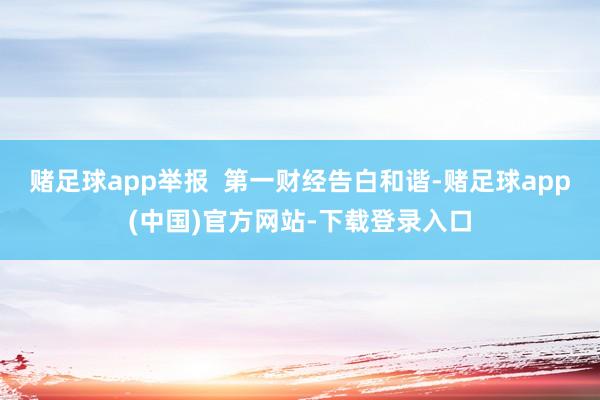 赌足球app举报 第一财经告白和谐-赌足球app(中国)官方网站-下载登录入口