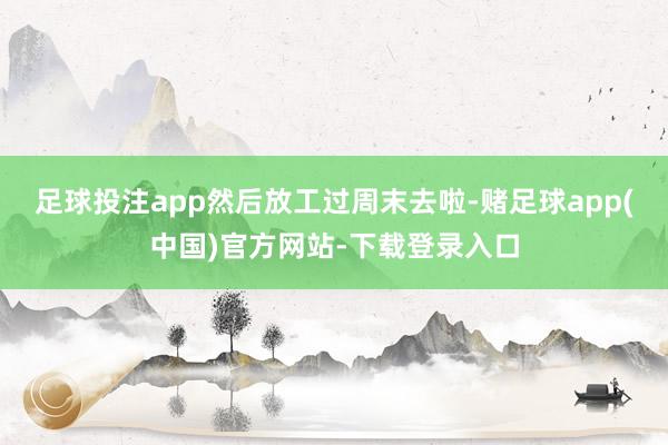 足球投注app然后放工过周末去啦-赌足球app(中国)官方网站-下载登录入口