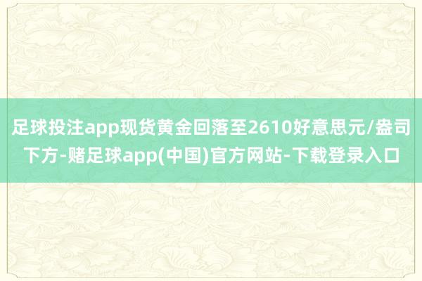 足球投注app现货黄金回落至2610好意思元/盎司下方-赌足球app(中国)官方网站-下载登录入口