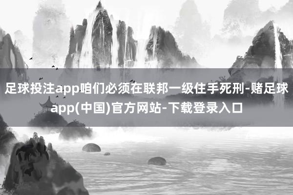 足球投注app咱们必须在联邦一级住手死刑-赌足球app(中国)官方网站-下载登录入口