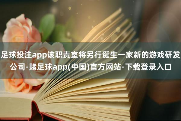足球投注app该职责室将另行诞生一家新的游戏研发公司-赌足球app(中国)官方网站-下载登录入口