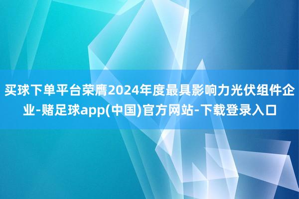 买球下单平台荣膺2024年度最具影响力光伏组件企业-赌足球app(中国)官方网站-下载登录入口