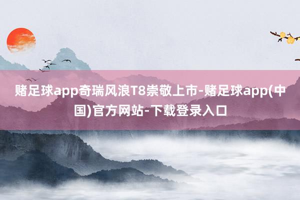 赌足球app奇瑞风浪T8崇敬上市-赌足球app(中国)官方网站-下载登录入口