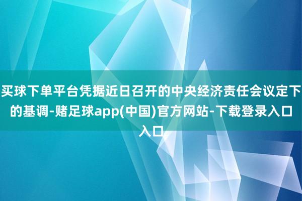 买球下单平台凭据近日召开的中央经济责任会议定下的基调-赌足球app(中国)官方网站-下载登录入口
