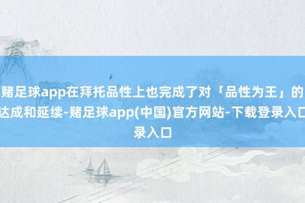 赌足球app在拜托品性上也完成了对「品性为王」的达成和延续-赌足球app(中国)官方网站-下载登录入口