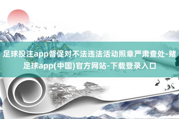 足球投注app督促对不法违法活动照章严肃查处-赌足球app(中国)官方网站-下载登录入口