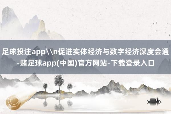 足球投注app\n促进实体经济与数字经济深度会通-赌足球app(中国)官方网站-下载登录入口