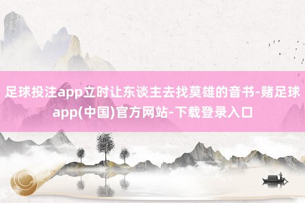 足球投注app立时让东谈主去找莫雄的音书-赌足球app(中国)官方网站-下载登录入口