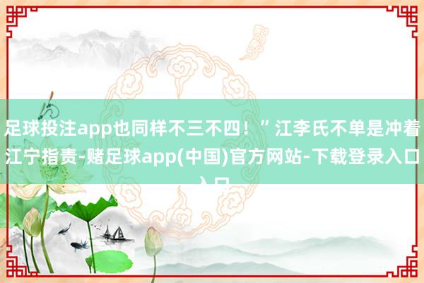 足球投注app也同样不三不四！”江李氏不单是冲着江宁指责-赌足球app(中国)官方网站-下载登录入口