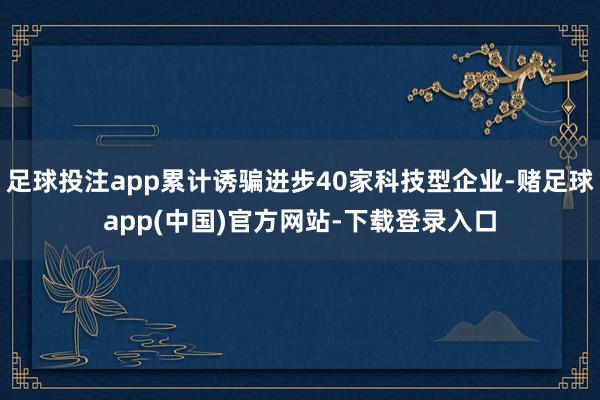 足球投注app累计诱骗进步40家科技型企业-赌足球app(中国)官方网站-下载登录入口