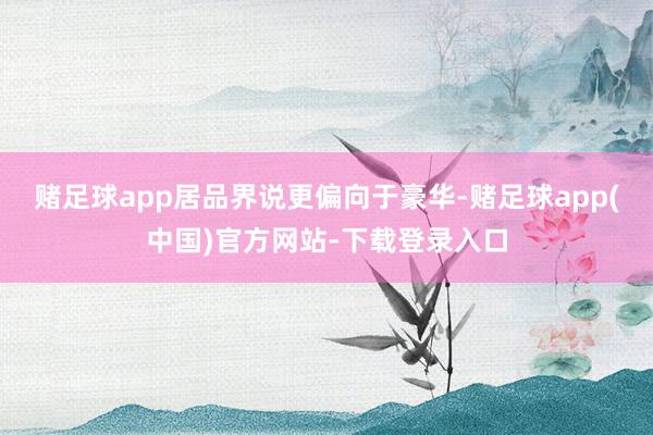 赌足球app居品界说更偏向于豪华-赌足球app(中国)官方网站-下载登录入口