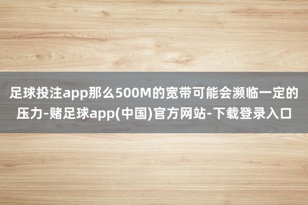 足球投注app那么500M的宽带可能会濒临一定的压力-赌足球app(中国)官方网站-下载登录入口
