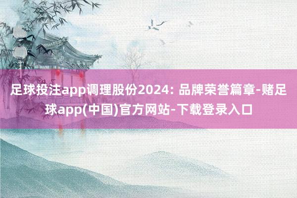 足球投注app调理股份2024: 品牌荣誉篇章-赌足球app(中国)官方网站-下载登录入口