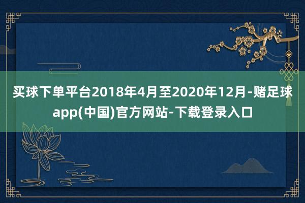 买球下单平台2018年4月至2020年12月-赌足球app(中国)官方网站-下载登录入口