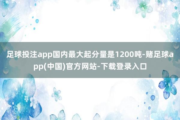 足球投注app国内最大起分量是1200吨-赌足球app(中国)官方网站-下载登录入口