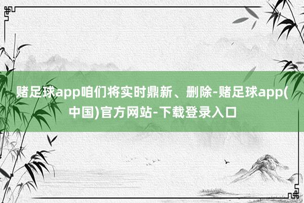 赌足球app咱们将实时鼎新、删除-赌足球app(中国)官方网站-下载登录入口