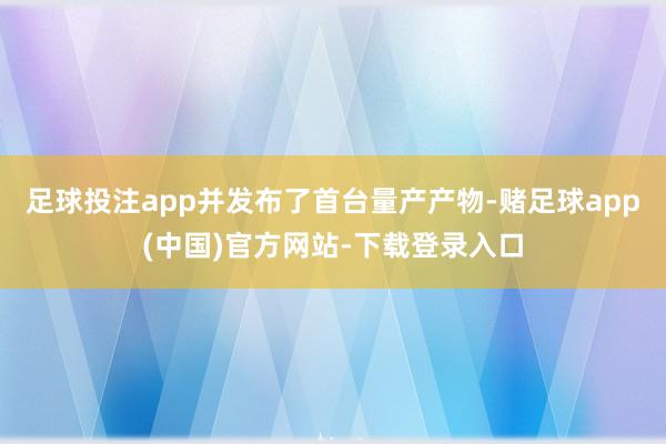 足球投注app并发布了首台量产产物-赌足球app(中国)官方网站-下载登录入口