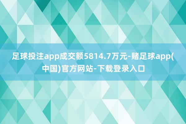 足球投注app成交额5814.7万元-赌足球app(中国)官方网站-下载登录入口