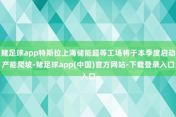 赌足球app特斯拉上海储能超等工场将于本季度启动产能爬坡-赌足球app(中国)官方网站-下载登录入口