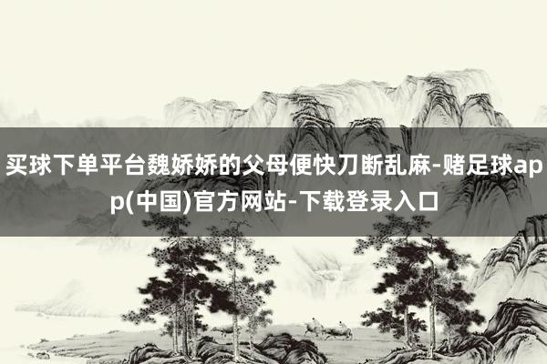 买球下单平台魏娇娇的父母便快刀断乱麻-赌足球app(中国)官方网站-下载登录入口