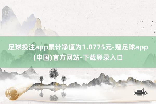 足球投注app累计净值为1.0775元-赌足球app(中国)官方网站-下载登录入口