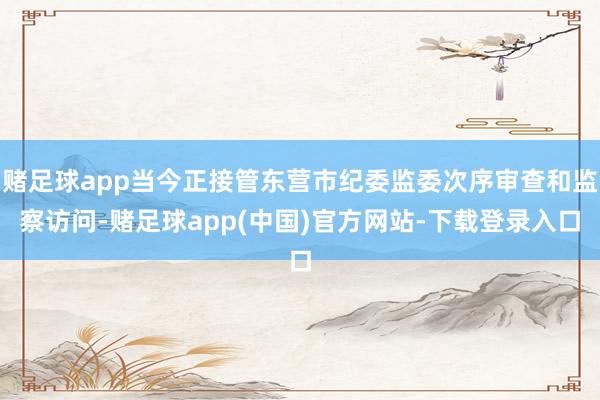 赌足球app当今正接管东营市纪委监委次序审查和监察访问-赌足球app(中国)官方网站-下载登录入口