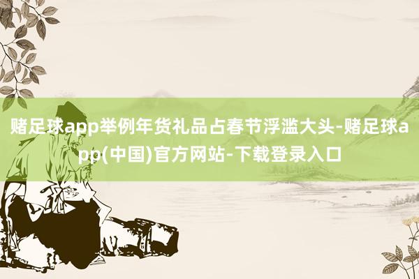 赌足球app举例年货礼品占春节浮滥大头-赌足球app(中国)官方网站-下载登录入口