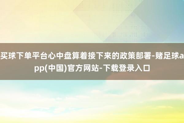 买球下单平台心中盘算着接下来的政策部署-赌足球app(中国)官方网站-下载登录入口