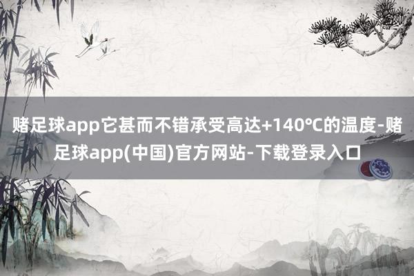 赌足球app它甚而不错承受高达+140℃的温度-赌足球app(中国)官方网站-下载登录入口