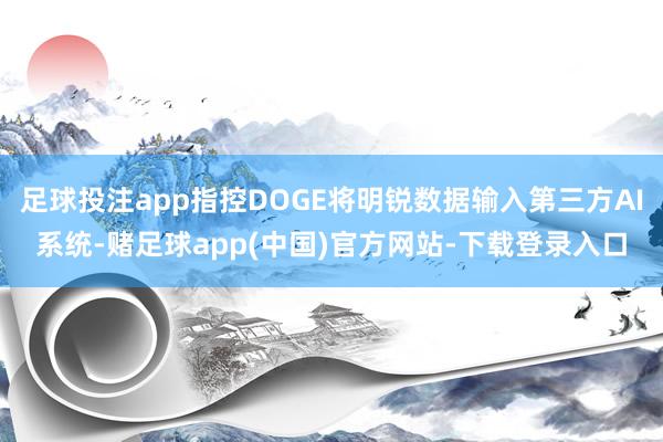 足球投注app指控DOGE将明锐数据输入第三方AI系统-赌足球app(中国)官方网站-下载登录入口