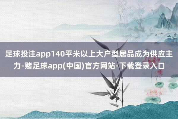 足球投注app140平米以上大户型居品成为供应主力-赌足球app(中国)官方网站-下载登录入口