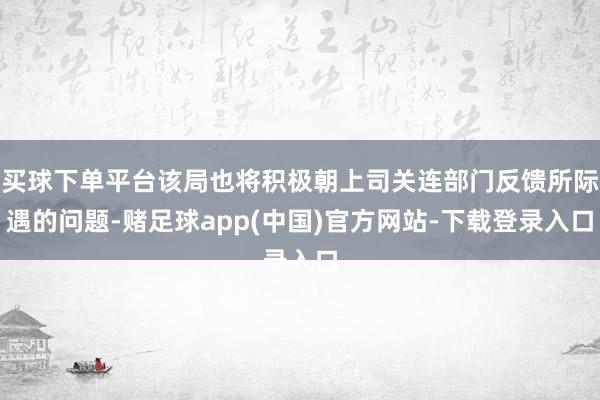 买球下单平台该局也将积极朝上司关连部门反馈所际遇的问题-赌足球app(中国)官方网站-下载登录入口
