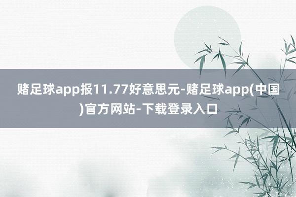 赌足球app报11.77好意思元-赌足球app(中国)官方网站-下载登录入口
