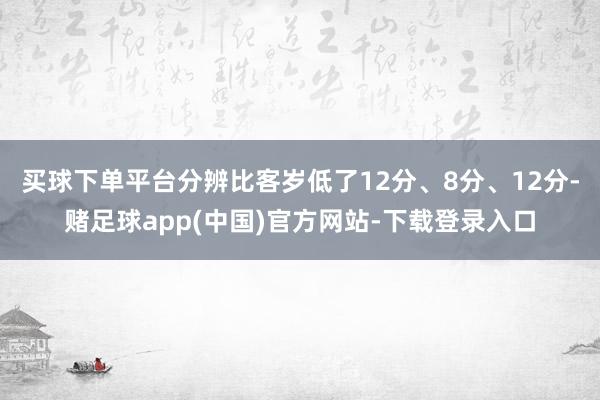 买球下单平台分辨比客岁低了12分、8分、12分-赌足球app(中国)官方网站-下载登录入口