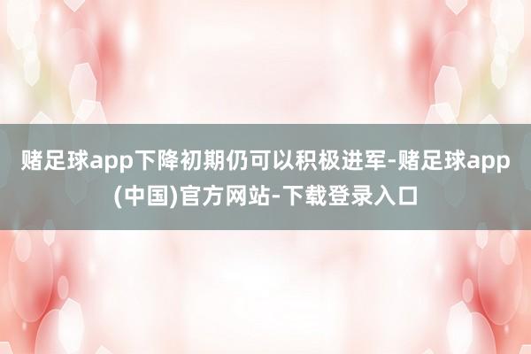 赌足球app下降初期仍可以积极进军-赌足球app(中国)官方网站-下载登录入口