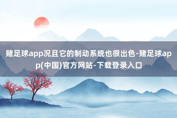 赌足球app况且它的制动系统也很出色-赌足球app(中国)官方网站-下载登录入口