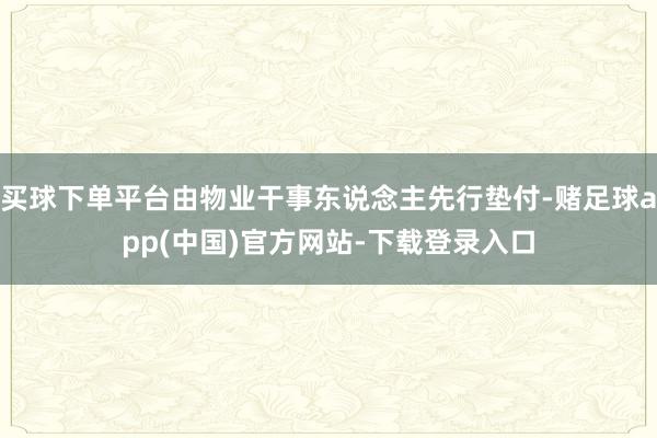 买球下单平台由物业干事东说念主先行垫付-赌足球app(中国)官方网站-下载登录入口