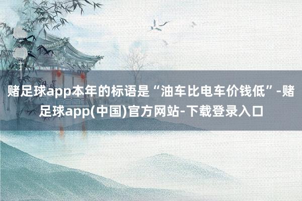 赌足球app本年的标语是“油车比电车价钱低”-赌足球app(中国)官方网站-下载登录入口