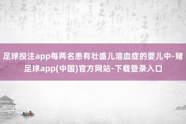 足球投注app每两名患有壮盛儿溶血症的婴儿中-赌足球app(中国)官方网站-下载登录入口