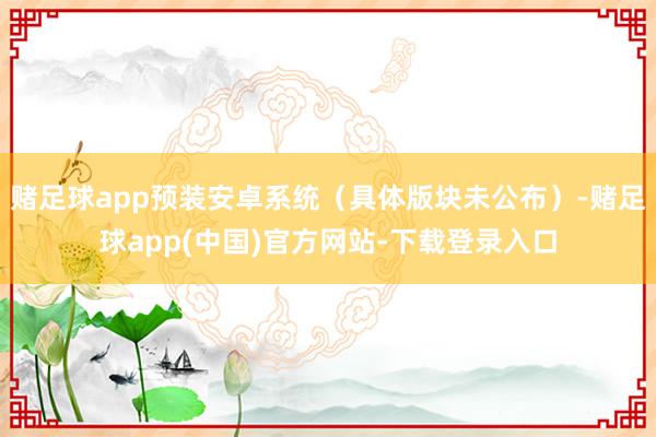 赌足球app预装安卓系统（具体版块未公布）-赌足球app(中国)官方网站-下载登录入口