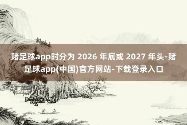赌足球app时分为 2026 年底或 2027 年头-赌足球app(中国)官方网站-下载登录入口