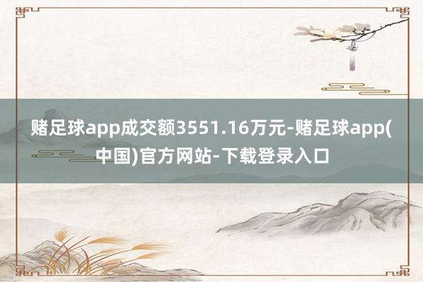 赌足球app成交额3551.16万元-赌足球app(中国)官方网站-下载登录入口