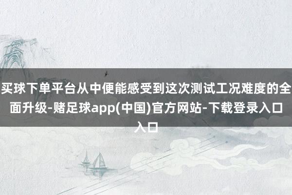 买球下单平台从中便能感受到这次测试工况难度的全面升级-赌足球app(中国)官方网站-下载登录入口