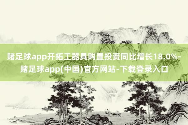 赌足球app开拓工器具购置投资同比增长18.0%-赌足球app(中国)官方网站-下载登录入口