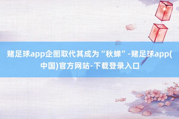 赌足球app企图取代其成为“秋蝉”-赌足球app(中国)官方网站-下载登录入口