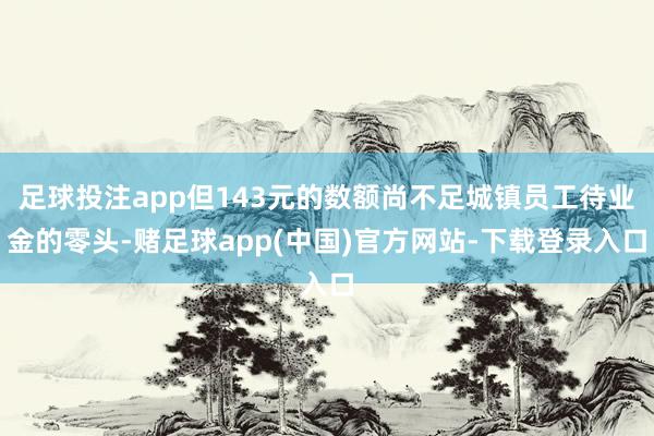 足球投注app但143元的数额尚不足城镇员工待业金的零头-赌足球app(中国)官方网站-下载登录入口