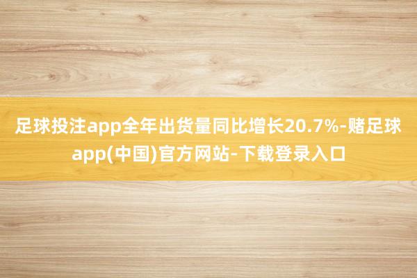 足球投注app全年出货量同比增长20.7%-赌足球app(中国)官方网站-下载登录入口