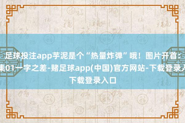 足球投注app芋泥是个“热量炸弹”哦！图片开首：收集01一字之差-赌足球app(中国)官方网站-下载登录入口